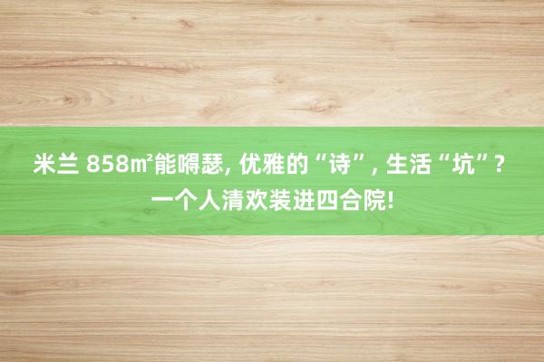 米兰 858㎡能嘚瑟, 优雅的“诗”, 生活“坑”? 一个人清欢装进四合院!