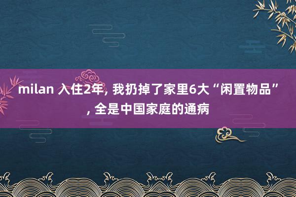 milan 入住2年, 我扔掉了家里6大“闲置物品”, 全是中国家庭的通病