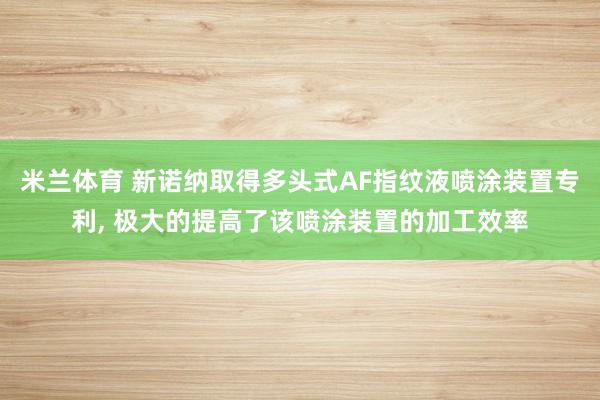 米兰体育 新诺纳取得多头式AF指纹液喷涂装置专利, 极大的提高了该喷涂装置的加工效率