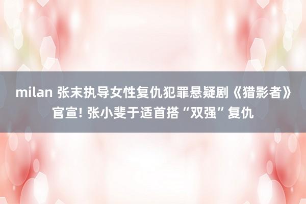 milan 张末执导女性复仇犯罪悬疑剧《猎影者》官宣! 张小斐于适首搭“双强”复仇