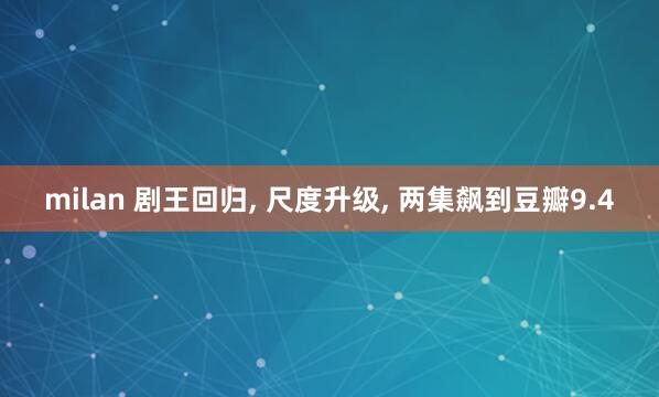 milan 剧王回归, 尺度升级, 两集飙到豆瓣9.4