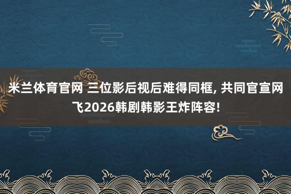 米兰体育官网 三位影后视后难得同框, 共同官宣网飞2026韩剧韩影王炸阵容!