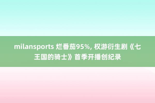 milansports 烂番茄95%, 权游衍生剧《七王国的骑士》首季开播创纪录