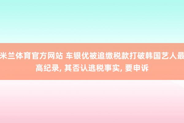 米兰体育官方网站 车银优被追缴税款打破韩国艺人最高纪录, 其否认逃税事实, 要申诉