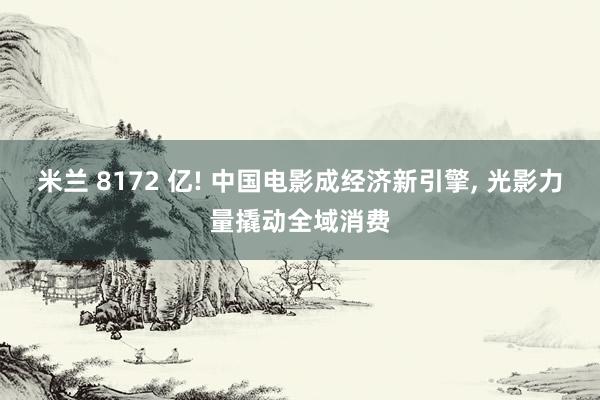 米兰 8172 亿! 中国电影成经济新引擎, 光影力量撬动全域消费