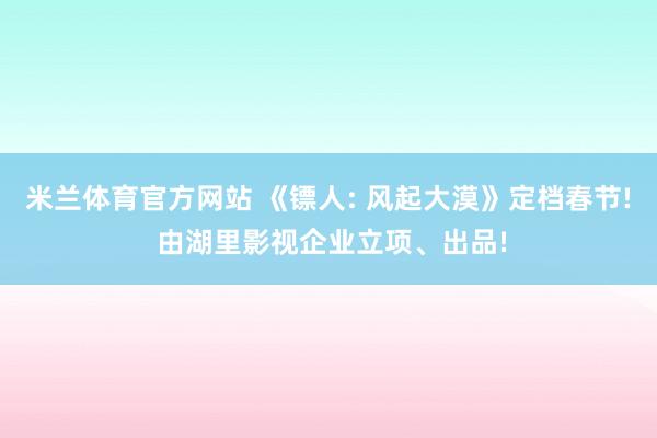 米兰体育官方网站 《镖人: 风起大漠》定档春节! 由湖里影视企业立项、出品!
