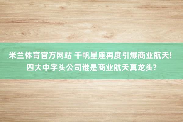 米兰体育官方网站 千帆星座再度引爆商业航天! 四大中字头公司谁是商业航天真龙头?
