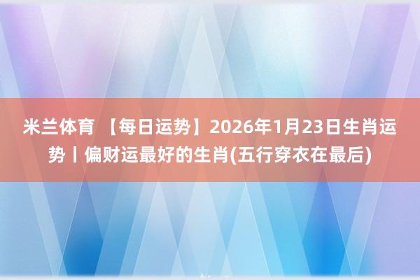 米兰体育 【每日运势】2026年1月23日生肖运势丨偏财运最好的生肖(五行穿衣在最后)