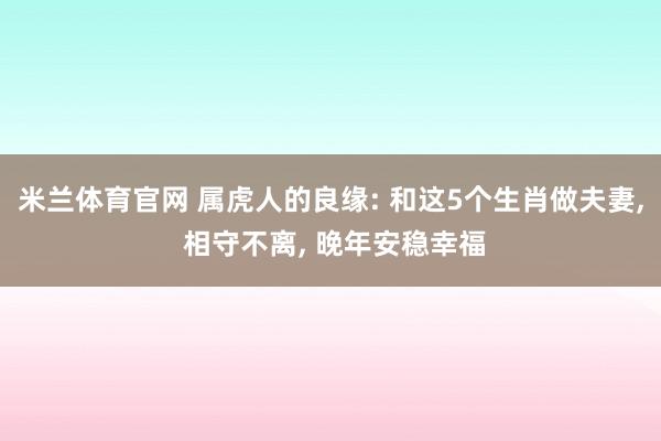 米兰体育官网 属虎人的良缘: 和这5个生肖做夫妻, 相守不离, 晚年安稳幸福
