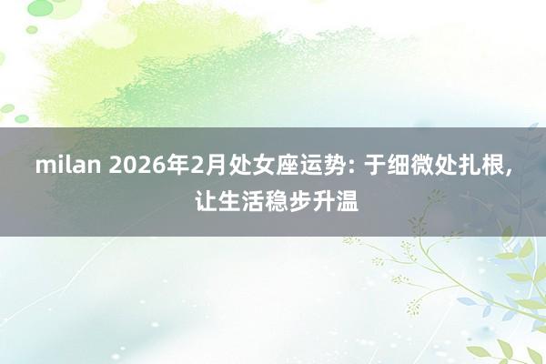 milan 2026年2月处女座运势: 于细微处扎根, 让生活稳步升温