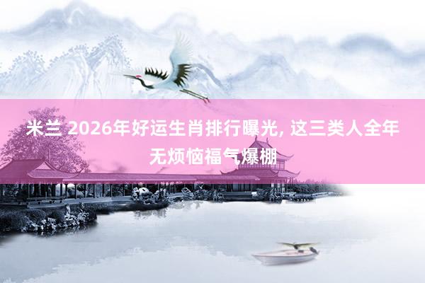 米兰 2026年好运生肖排行曝光, 这三类人全年无烦恼福气爆棚