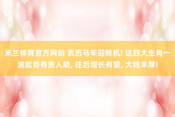 米兰体育官方网站 农历马年迎转机! 这四大生肖一波起势有贵人助, 往后增长有望, 大钱丰厚!