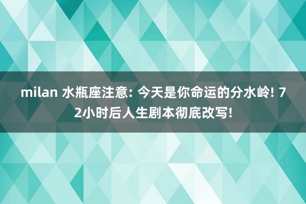milan 水瓶座注意: 今天是你命运的分水岭! 72小时后人生剧本彻底改写!