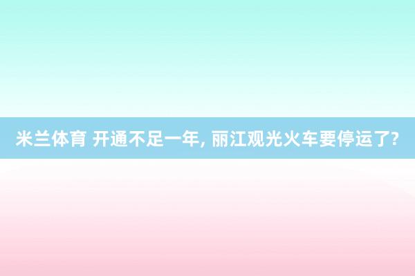 米兰体育 开通不足一年, 丽江观光火车要停运了?