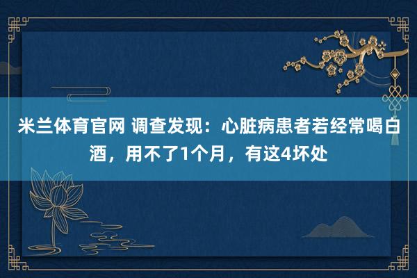 米兰体育官网 调查发现：心脏病患者若经常喝白酒，用不了1个月，有这4坏处