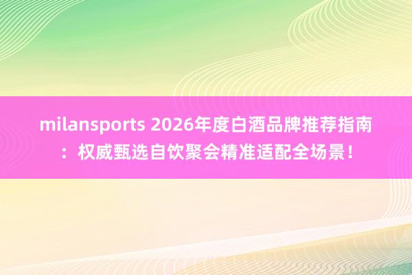 milansports 2026年度白酒品牌推荐指南：权威甄选自饮聚会精准适配全场景！