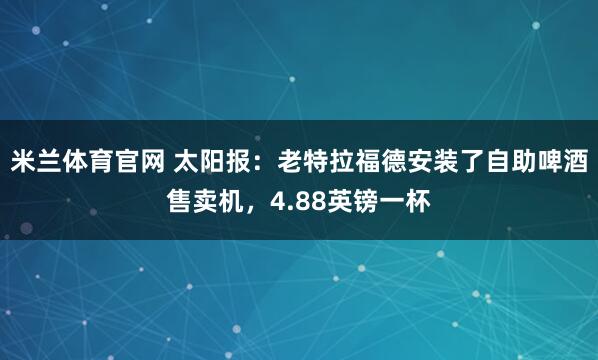 米兰体育官网 太阳报:老特拉福德安装了自助啤酒售卖机,4.88英镑一杯