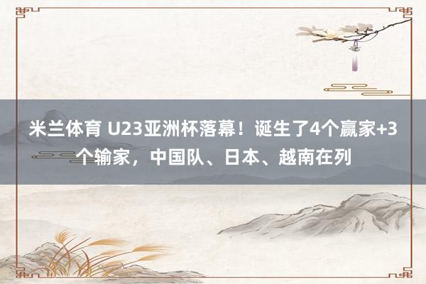 米兰体育 U23亚洲杯落幕！诞生了4个赢家+3个输家，中国队、日本、越南在列