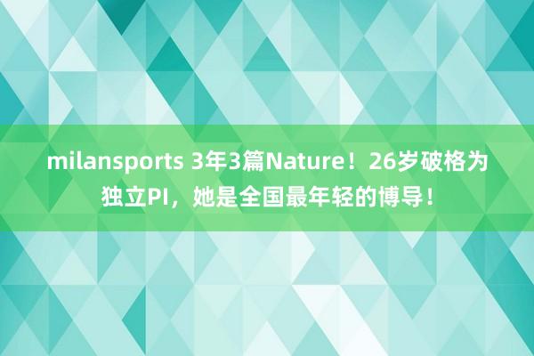 milansports 3年3篇Nature!26岁破格为独立PI,她是全国最年轻的博导!