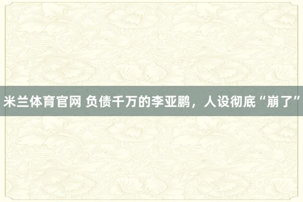 米兰体育官网 负债千万的李亚鹏,人设彻底“崩了”