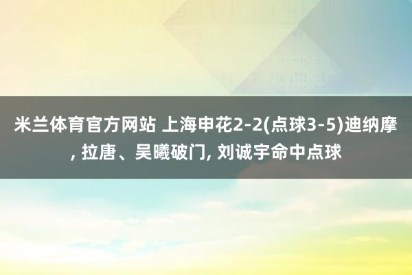 米兰体育官方网站 上海申花2-2(点球3-5)迪纳摩, 拉唐、吴曦破门, 刘诚宇命中点球