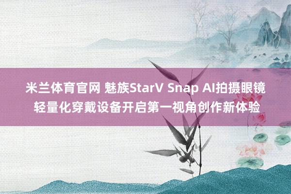 米兰体育官网 魅族StarV Snap AI拍摄眼镜 轻量化穿戴设备开启第一视角创作新体验