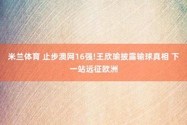 米兰体育 止步澳网16强!王欣瑜披露输球真相 下一站远征欧洲