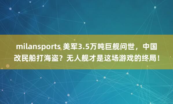 milansports 美军3.5万吨巨舰问世，中国改民船打海盗？无人舰才是这场游戏的终局！