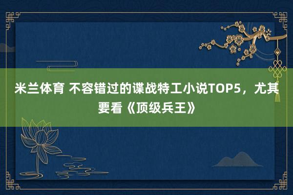 米兰体育 不容错过的谍战特工小说TOP5,尤其要看《顶级兵王》