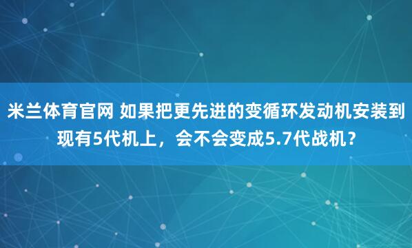 米兰体育官网 如果把更先进的变循环发动机安装到现有5代机上，会不会变成5.7代战机？