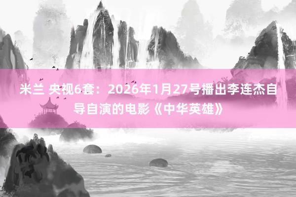 米兰 央视6套:2026年1月27号播出李连杰自导自演的电影《中华英雄》