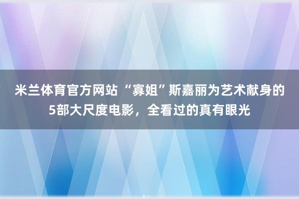 米兰体育官方网站 “寡姐”斯嘉丽为艺术献身的5部大尺度电影,全看过的真有眼光
