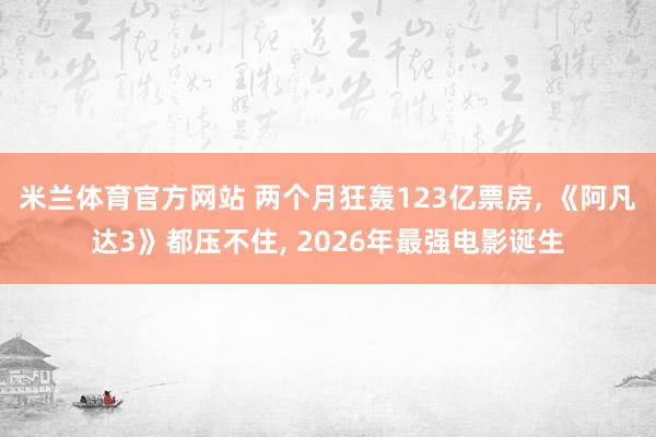 米兰体育官方网站 两个月狂轰123亿票房, 《阿凡达3》都压不住, 2026年最强电影诞生