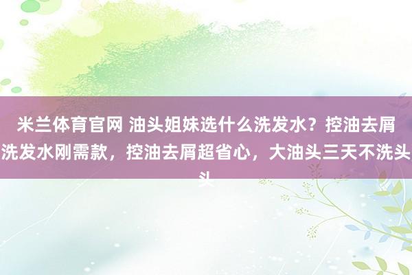 米兰体育官网 油头姐妹选什么洗发水?控油去屑洗发水刚需款,控油去屑超省心,大油头三天不洗头