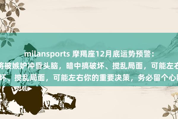 milansports 摩羯座12月底运势预警：曾受你鼎力相助的朋友，或将被嫉妒冲昏头脑，暗中搞破坏、搅乱局面，可能左右你的重要决策，务必留个心眼！