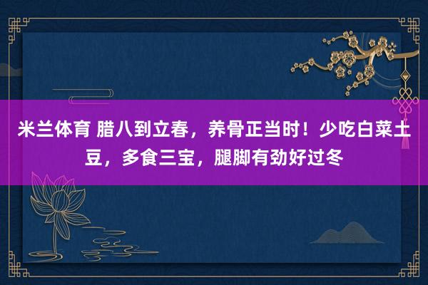 米兰体育 腊八到立春，养骨正当时！少吃白菜土豆，多食三宝，腿脚有劲好过冬