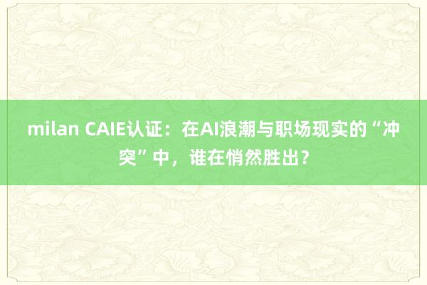milan CAIE认证:在AI浪潮与职场现实的“冲突”中,谁在悄然胜出?