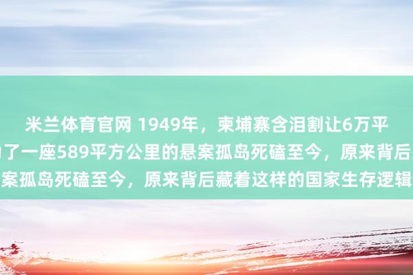 米兰体育官网 1949年，柬埔寨含泪割让6万平方公里祖产没吭声，却为了一座589平方公里的悬案孤岛死磕至今，原来背后藏着这样的国家生存逻辑