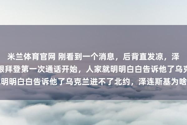 米兰体育官网 刚看到一个消息,后背直发凉,泽连斯基自己说的,从他跟拜登第一次通话开始,人家就明明白白告诉他了乌克兰进不了北约,泽连斯基为啥不听