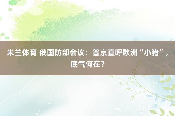 米兰体育 俄国防部会议：普京直呼欧洲“小猪”，底气何在？