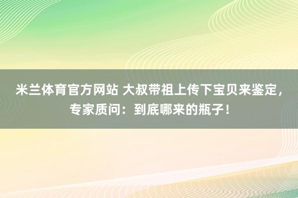 米兰体育官方网站 大叔带祖上传下宝贝来鉴定，专家质问：到底哪来的瓶子！