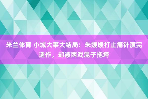 米兰体育 小城大事大结局：朱媛媛打止痛针演完遗作，却被两戏混子拖垮