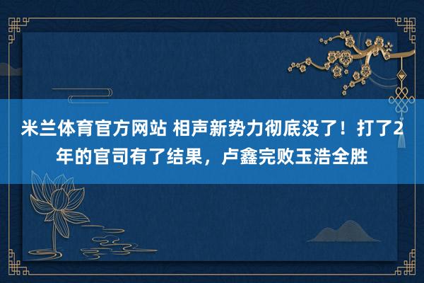米兰体育官方网站 相声新势力彻底没了!打了2年的官司有了结果,卢鑫完败玉浩全胜