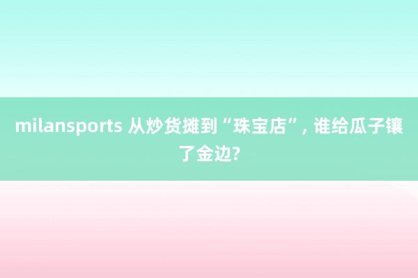 milansports 从炒货摊到“珠宝店”， 谁给瓜子镶了金边?
