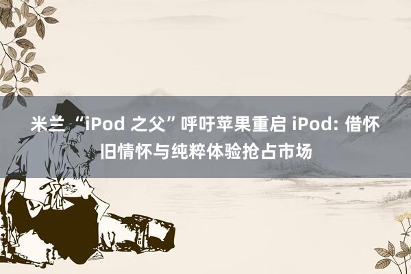 米兰 “iPod 之父”呼吁苹果重启 iPod: 借怀旧情怀与纯粹体验抢占市场