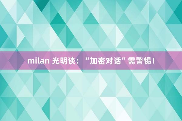 milan 光明谈：“加密对话”需警惕！