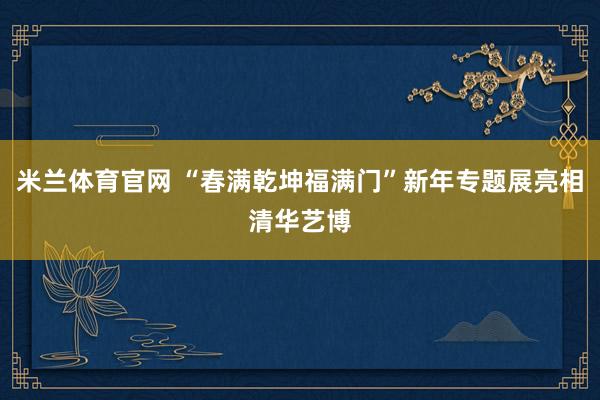 米兰体育官网 “春满乾坤福满门”新年专题展亮相清华艺博