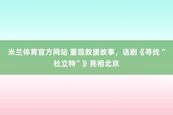 米兰体育官方网站 重现救援故事,话剧《寻找“杜立特”》亮相北京