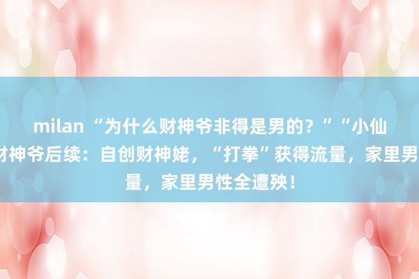 milan “为什么财神爷非得是男的？”“小仙女”嫌弃财神爷后续：自创财神姥，“打拳”获得流量，家里男性全遭殃！