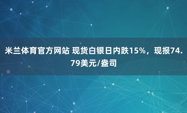 米兰体育官方网站 现货白银日内跌15%，现报74.79美元/盎司